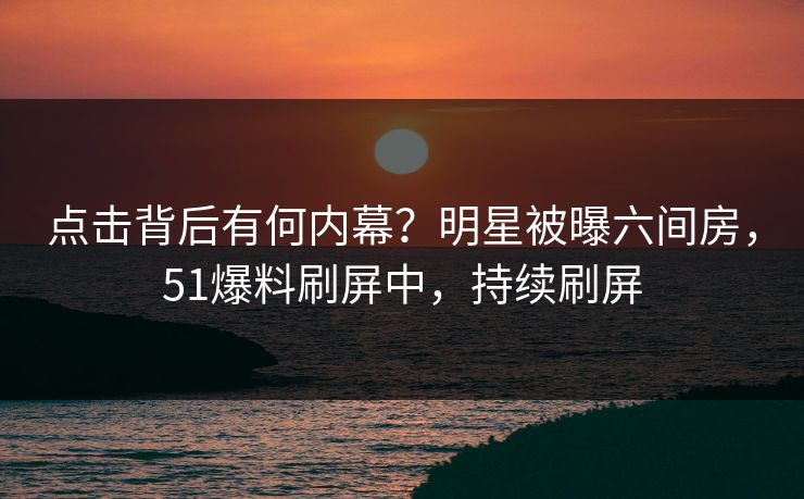 点击背后有何内幕？明星被曝六间房，51爆料刷屏中，持续刷屏