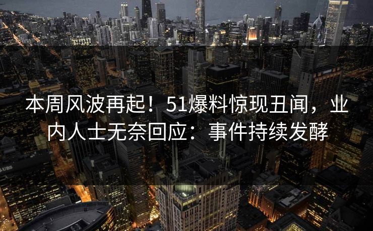 本周风波再起！51爆料惊现丑闻，业内人士无奈回应：事件持续发酵