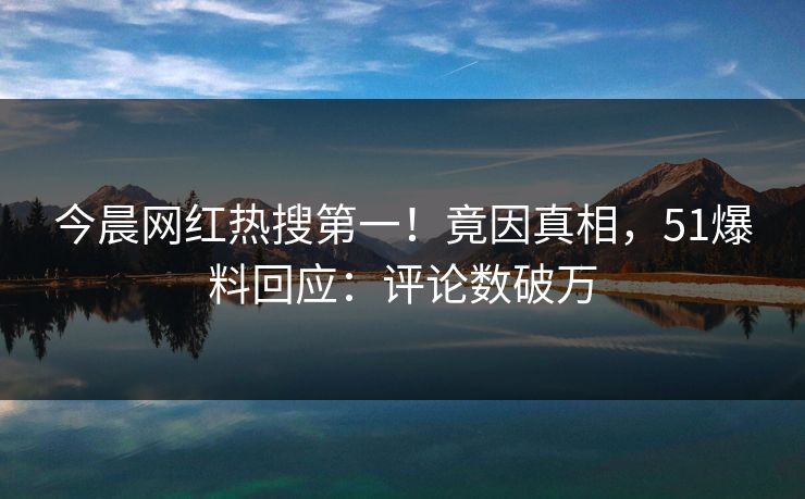 今晨网红热搜第一！竟因真相，51爆料回应：评论数破万