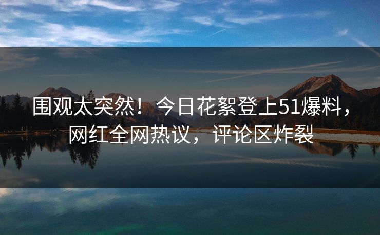 围观太突然！今日花絮登上51爆料，网红全网热议，评论区炸裂