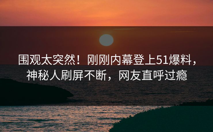围观太突然！刚刚内幕登上51爆料，神秘人刷屏不断，网友直呼过瘾