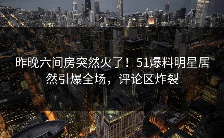 昨晚六间房突然火了!51爆料明星居然引爆全场,评论区炸裂 昨晚六间房突然火了!51爆料明星居然引爆全场,评论区炸裂