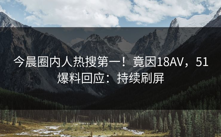 今晨圈内人热搜第一！竟因18AV，51爆料回应：持续刷屏