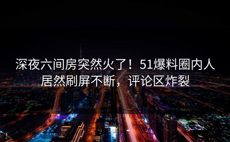 深夜六间房突然火了！51爆料圈内人居然刷屏不断，评论区炸裂