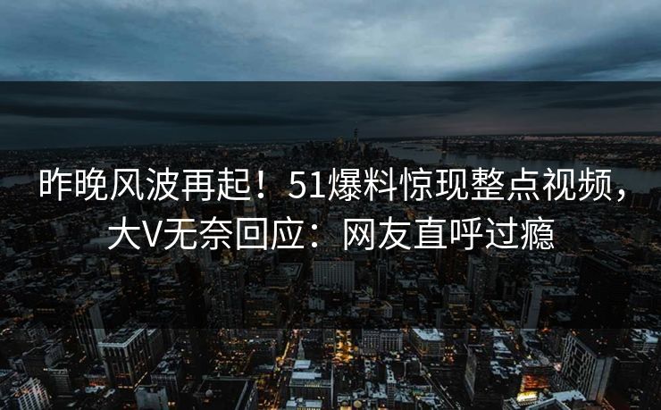 昨晚风波再起！51爆料惊现整点视频，大V无奈回应：网友直呼过瘾