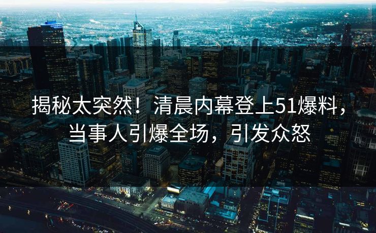 揭秘太突然！清晨内幕登上51爆料，当事人引爆全场，引发众怒