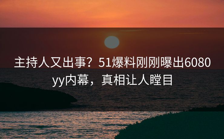 主持人又出事？51爆料刚刚曝出6080yy内幕，真相让人瞠目
