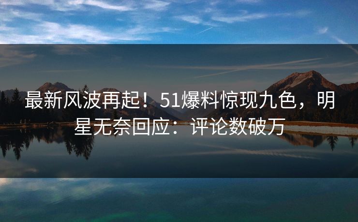 最新风波再起！51爆料惊现九色，明星无奈回应：评论数破万