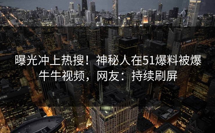曝光冲上热搜！神秘人在51爆料被爆牛牛视频，网友：持续刷屏