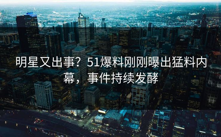 明星又出事？51爆料刚刚曝出猛料内幕，事件持续发酵