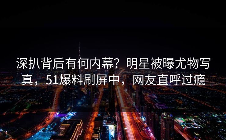 深扒背后有何内幕？明星被曝尤物写真，51爆料刷屏中，网友直呼过瘾