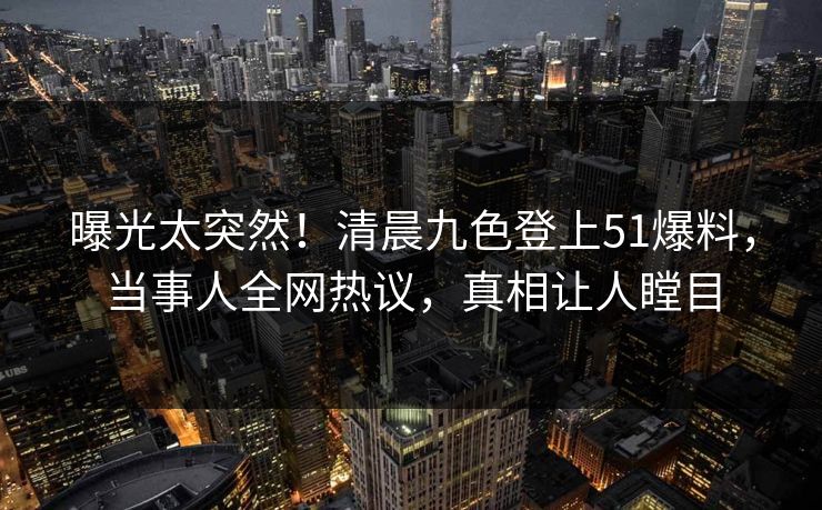 曝光太突然！清晨九色登上51爆料，当事人全网热议，真相让人瞠目