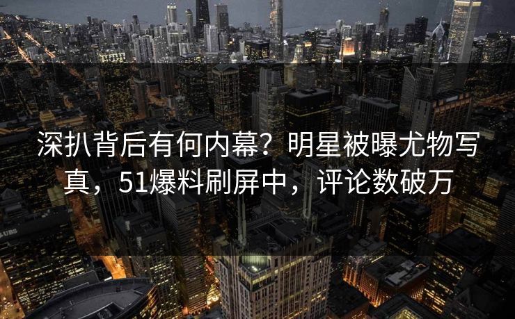 深扒背后有何内幕？明星被曝尤物写真，51爆料刷屏中，评论数破万