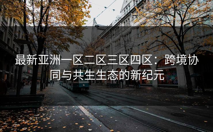 最新亚洲一区二区三区四区：跨境协同与共生生态的新纪元