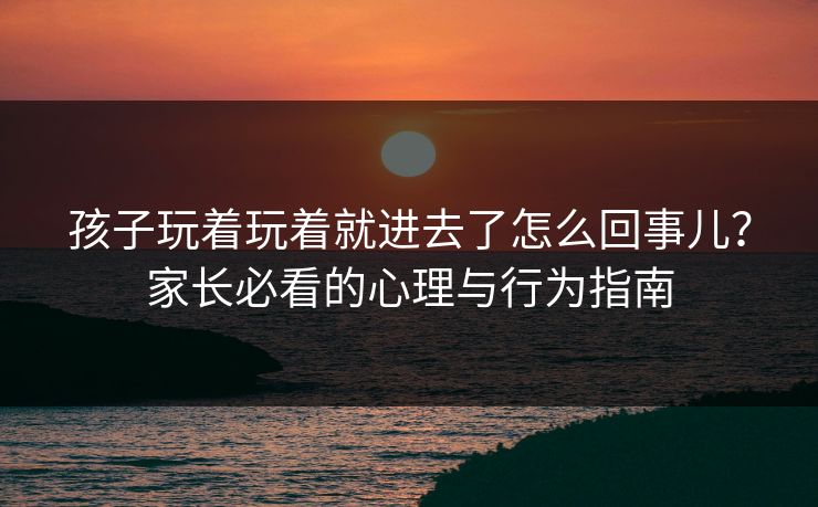 孩子玩着玩着就进去了怎么回事儿?家长必看的心理与行为指南