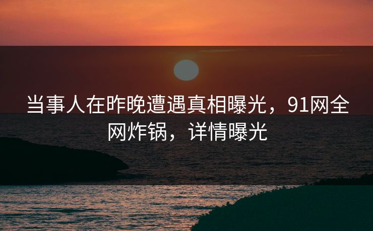 当事人在昨晚遭遇真相曝光，91网全网炸锅，详情曝光