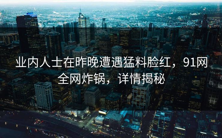 业内人士在昨晚遭遇猛料脸红，91网全网炸锅，详情揭秘