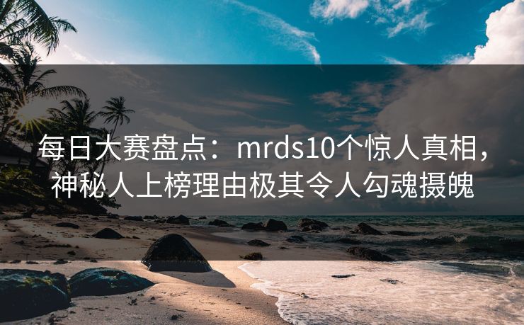 每日大赛盘点:mrds10个惊人真相,神秘人上榜理由极其令人勾魂摄魄