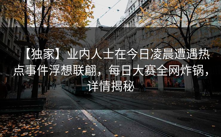 【独家】业内人士在今日凌晨遭遇热点事件浮想联翩，每日大赛全网炸锅，详情揭秘