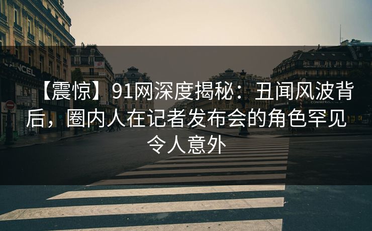 【震惊】91网深度揭秘:丑闻风波背后,圈内人在记者发布会的角色罕见令人意外