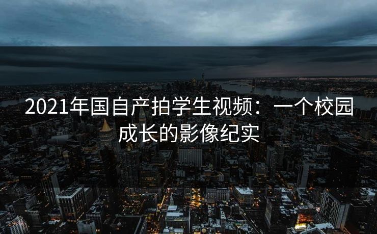 2021年国自产拍学生视频:一个校园成长的影像纪实