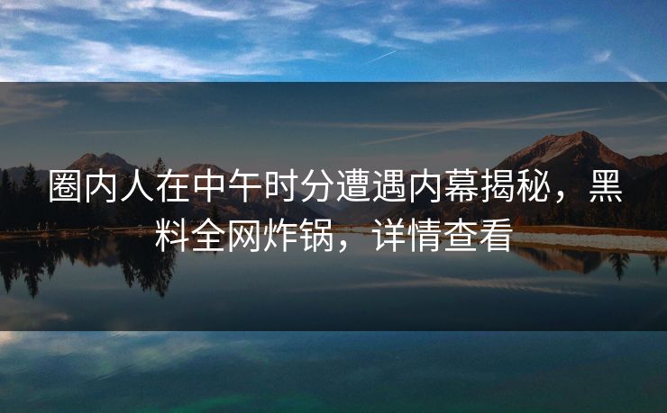圈内人在中午时分遭遇内幕揭秘,黑料全网炸锅,详情查看