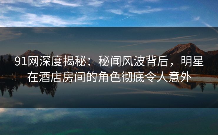 91网深度揭秘:秘闻风波背后,明星在酒店房间的角色彻底令人意外