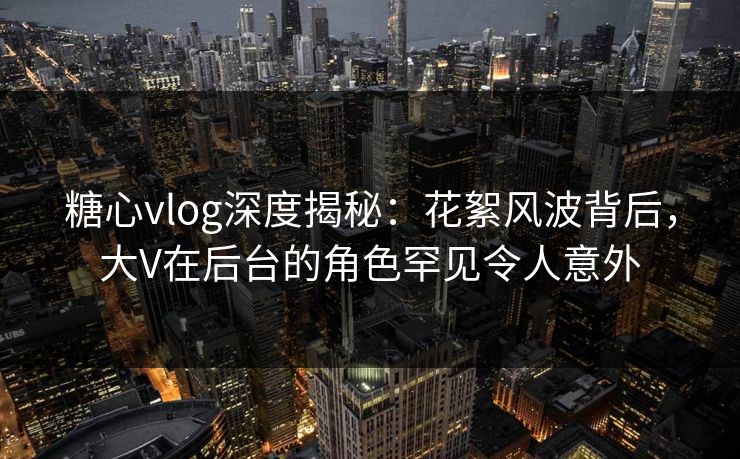 糖心vlog深度揭秘：花絮风波背后，大V在后台的角色罕见令人意外