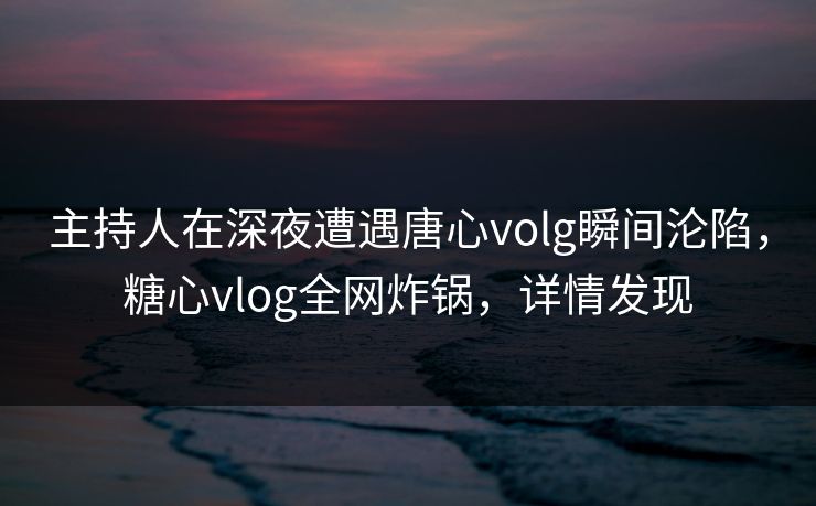 主持人在深夜遭遇唐心volg瞬间沦陷，糖心vlog全网炸锅，详情发现