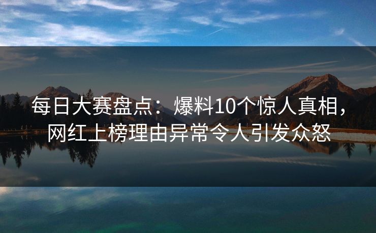每日大赛盘点：爆料10个惊人真相，网红上榜理由异常令人引发众怒