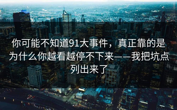 你可能不知道91大事件，真正靠的是为什么你越看越停不下来——我把坑点列出来了