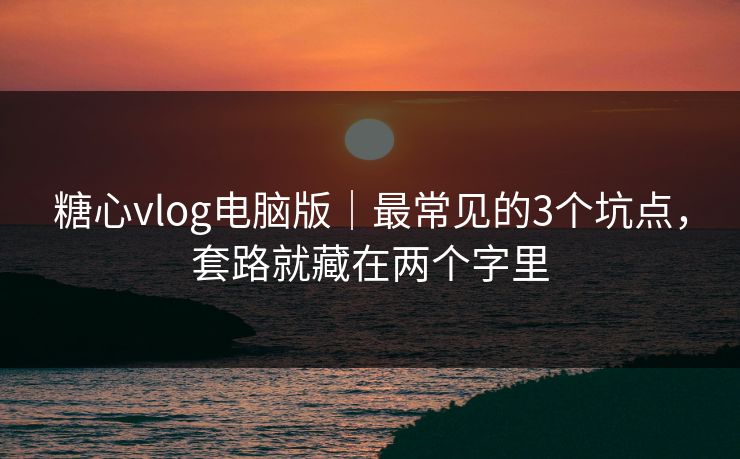 糖心vlog电脑版｜最常见的3个坑点，套路就藏在两个字里