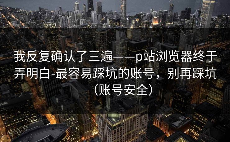 我反复确认了三遍——p站浏览器终于弄明白-最容易踩坑的账号，别再踩坑（账号安全）