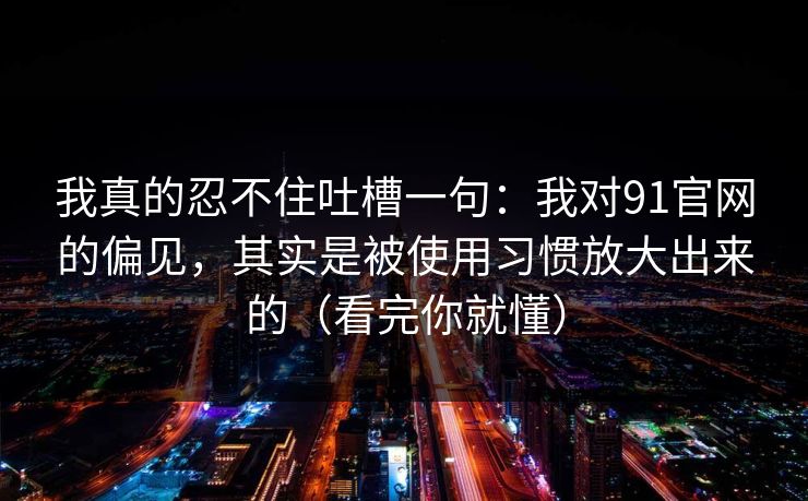 我真的忍不住吐槽一句：我对91官网的偏见，其实是被使用习惯放大出来的（看完你就懂）