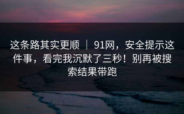 这条路其实更顺 ｜ 91网，安全提示这件事，看完我沉默了三秒！别再被搜索结果带跑