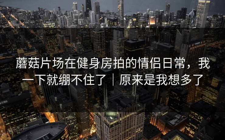 详细阅读:蘑菇片场在健身房拍的情侣日常,我一下就绷不住了|原来是我想多了 蘑菇片场在健身房拍的情侣日常,我一下就绷不住了|原来是我想多了