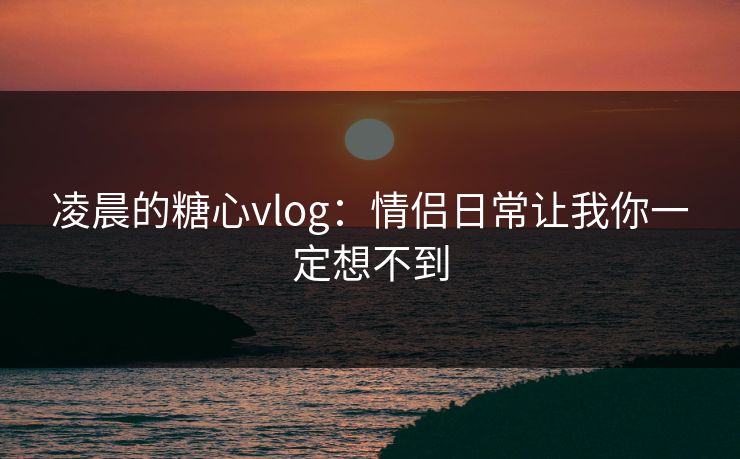 凌晨的糖心vlog:情侣日常让我你一定想不到