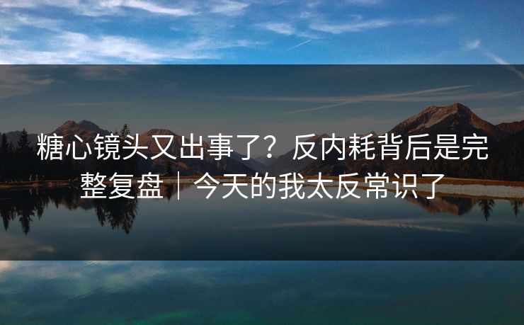 糖心镜头又出事了？反内耗背后是完整复盘｜今天的我太反常识了