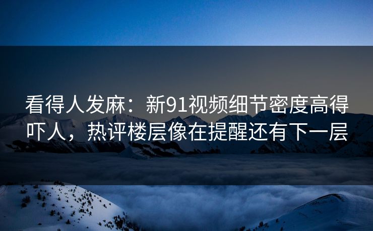 看得人发麻：新91视频细节密度高得吓人，热评楼层像在提醒还有下一层