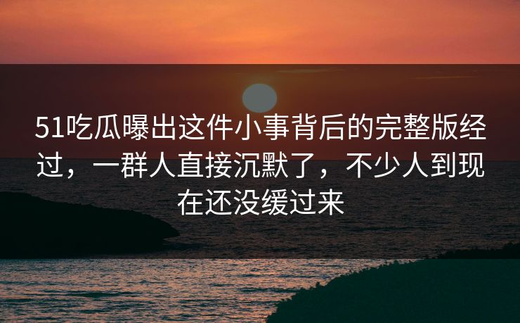 51吃瓜曝出这件小事背后的完整版经过，一群人直接沉默了，不少人到现在还没缓过来